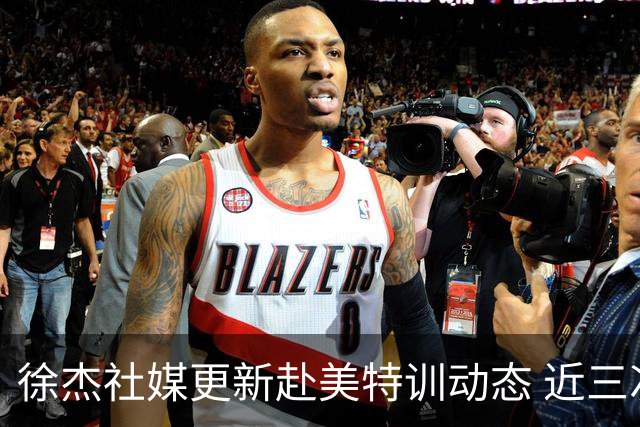 徐杰社媒更新赴美特训动态 近三次入选男篮集训均无缘正规大名单