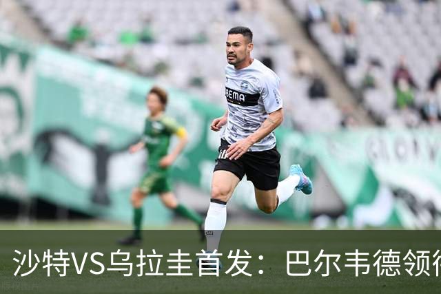沙特VS乌拉圭首发：巴尔韦德领衔 努涅斯乌加特登场